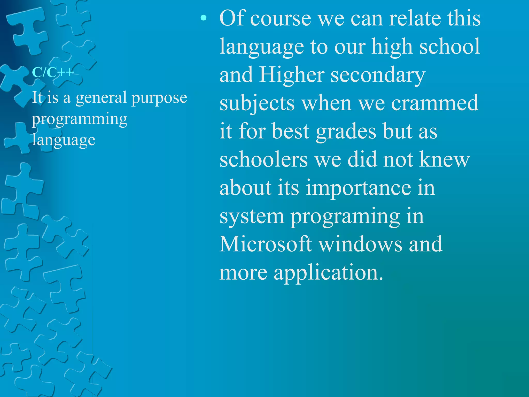 C/C++
• Of course we can relate this
language to our high school
and Higher secondary
subjects when we crammed
it for best grades but as
schoolers we did not knew
about its importance in
system programing in
Microsoft windows and
more application.
It is a general purpose
programming
language
 