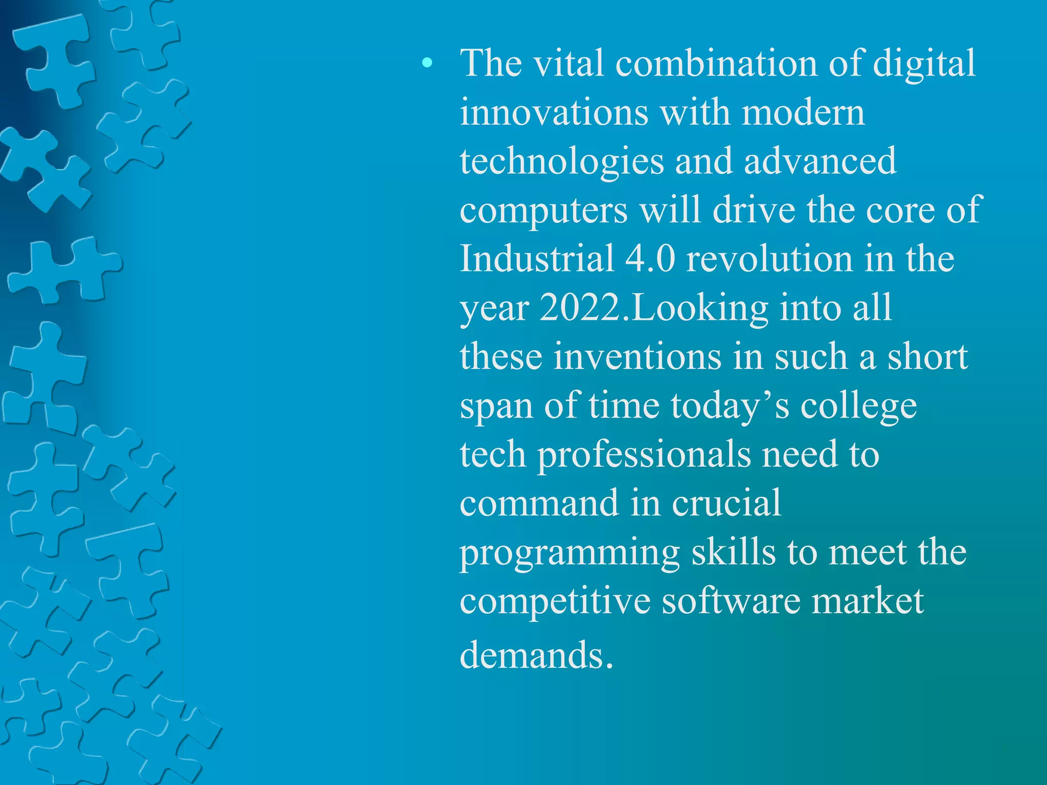 • The vital combination of digital
innovations with modern
technologies and advanced
computers will drive the core of
Industrial 4.0 revolution in the
year 2022.Looking into all
these inventions in such a short
span of time today’s college
tech professionals need to
command in crucial
programming skills to meet the
competitive software market
demands.
 
