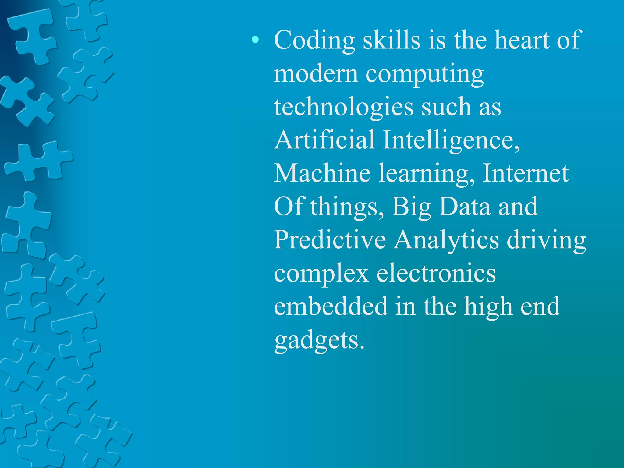 • Coding skills is the heart of
modern computing
technologies such as
Artificial Intelligence,
Machine learning, Internet
Of things, Big Data and
Predictive Analytics driving
complex electronics
embedded in the high end
gadgets.
 