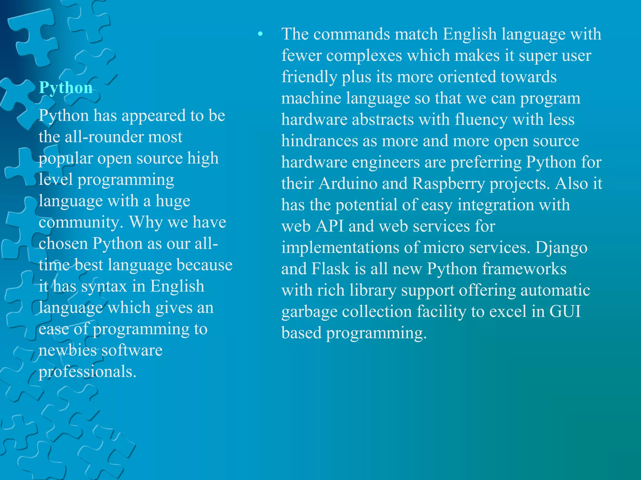 Python
• The commands match English language with
fewer complexes which makes it super user
friendly plus its more oriented towards
machine language so that we can program
hardware abstracts with fluency with less
hindrances as more and more open source
hardware engineers are preferring Python for
their Arduino and Raspberry projects. Also it
has the potential of easy integration with
web API and web services for
implementations of micro services. Django
and Flask is all new Python frameworks
with rich library support offering automatic
garbage collection facility to excel in GUI
based programming.
Python has appeared to be
the all-rounder most
popular open source high
level programming
language with a huge
community. Why we have
chosen Python as our all-
time best language because
it has syntax in English
language which gives an
ease of programming to
newbies software
professionals.
 
