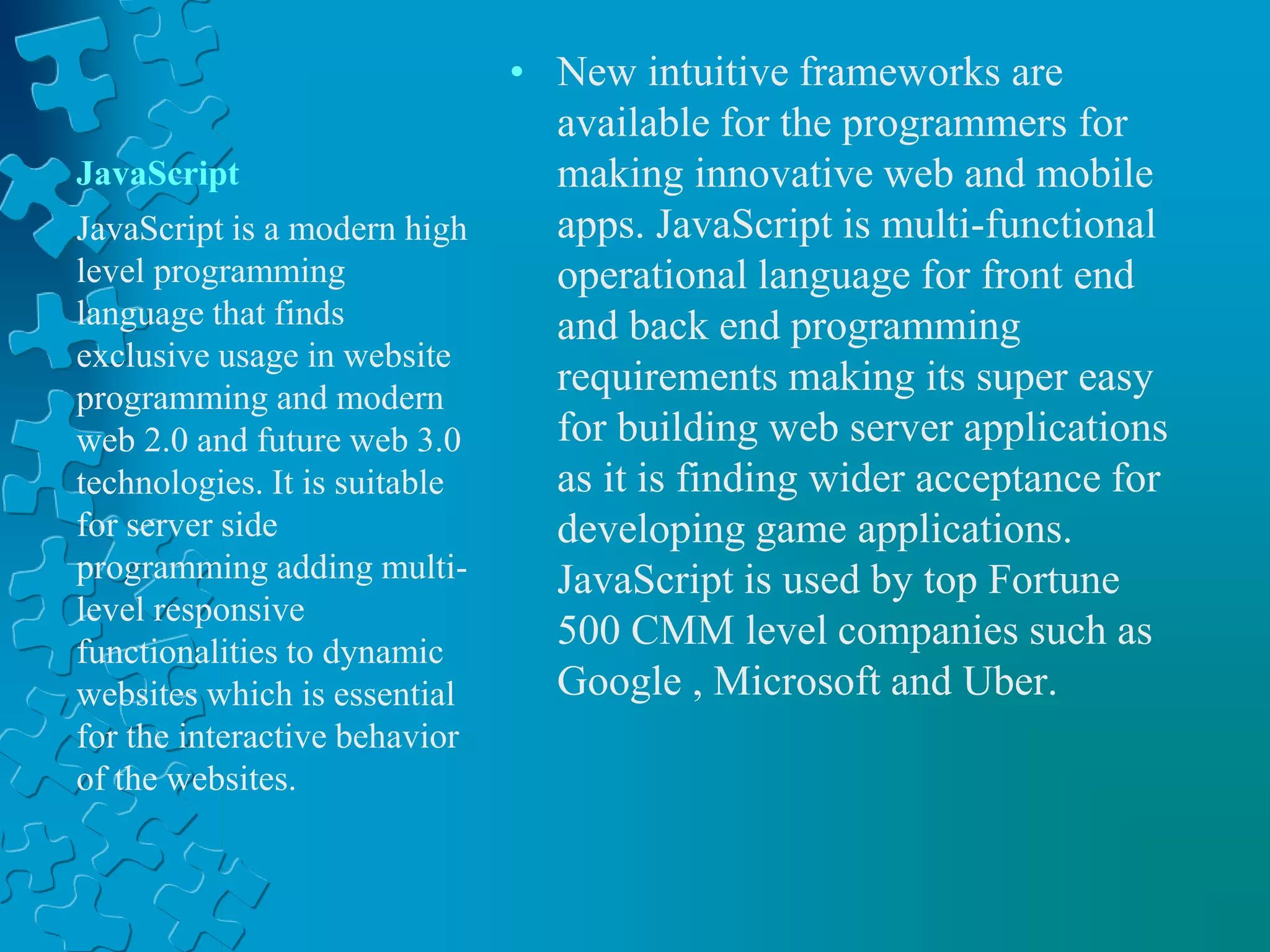 JavaScript
• New intuitive frameworks are
available for the programmers for
making innovative web and mobile
apps. JavaScript is multi-functional
operational language for front end
and back end programming
requirements making its super easy
for building web server applications
as it is finding wider acceptance for
developing game applications.
JavaScript is used by top Fortune
500 CMM level companies such as
Google , Microsoft and Uber.
JavaScript is a modern high
level programming
language that finds
exclusive usage in website
programming and modern
web 2.0 and future web 3.0
technologies. It is suitable
for server side
programming adding multi-
level responsive
functionalities to dynamic
websites which is essential
for the interactive behavior
of the websites.
 
