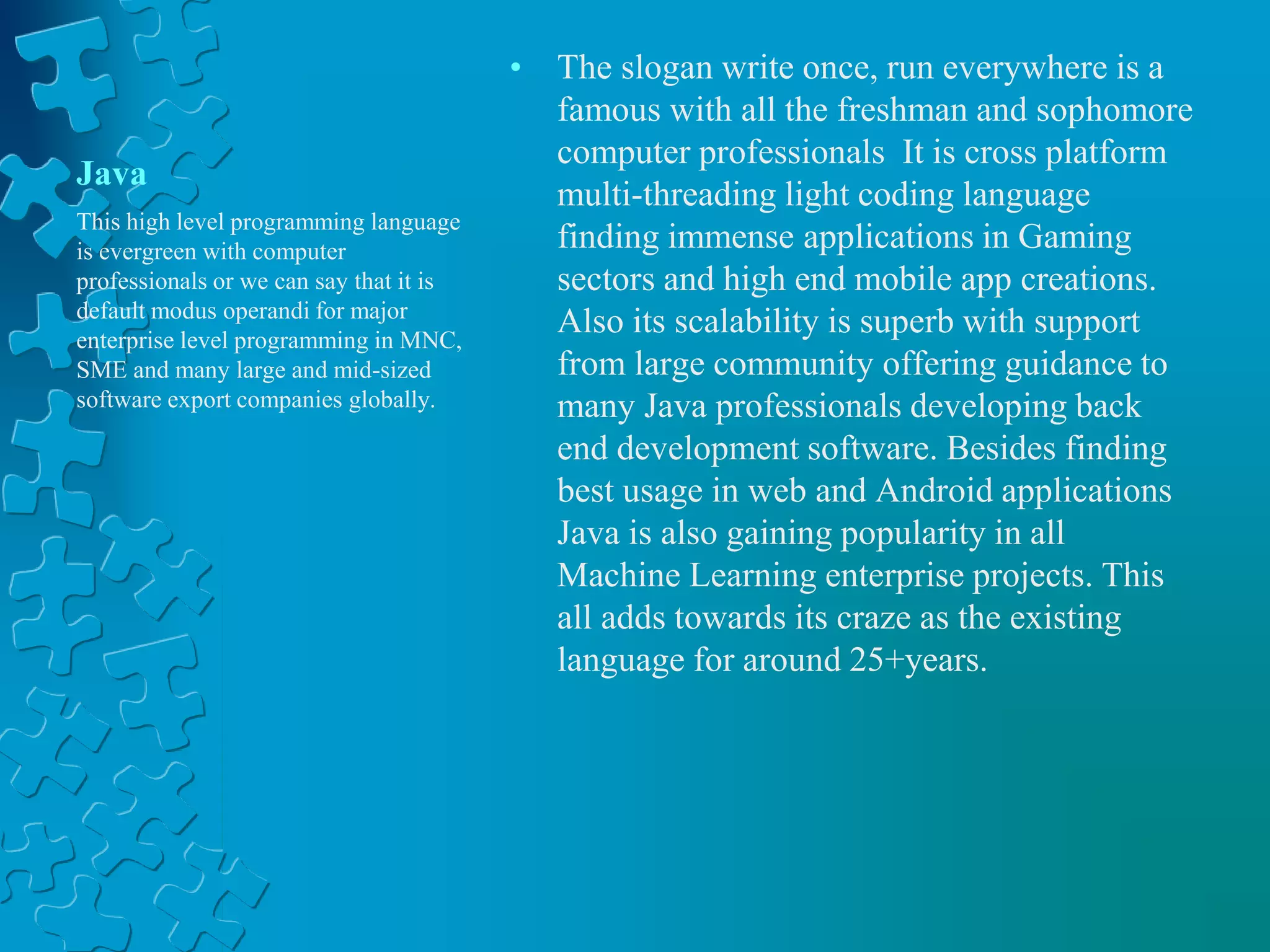 Java
• The slogan write once, run everywhere is a
famous with all the freshman and sophomore
computer professionals It is cross platform
multi-threading light coding language
finding immense applications in Gaming
sectors and high end mobile app creations.
Also its scalability is superb with support
from large community offering guidance to
many Java professionals developing back
end development software. Besides finding
best usage in web and Android applications
Java is also gaining popularity in all
Machine Learning enterprise projects. This
all adds towards its craze as the existing
language for around 25+years.
This high level programming language
is evergreen with computer
professionals or we can say that it is
default modus operandi for major
enterprise level programming in MNC,
SME and many large and mid-sized
software export companies globally.
 