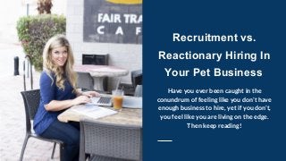 Recruitment vs.
Reactionary Hiring In
Your Pet Business
Have you ever been caught in the
conundrum of feeling like you don’t have
enough business to hire, yet if you don’t,
you feel like you are living on the edge.
Then keep reading!
 
