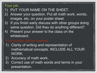 Your job:
1) PUT YOUR NAME ON THE SHEET.
2) Answer your question. Put all math work, words,
images, etc. on your poster sheet.
3) If you finish early discuss with other groups doing
same question. Did they do anything different?
4) Present your answer to the class on the
whiteboard.
Your poster will be marked:
1) Clarity of writing and representation of
mathematical concepts. INCLUDE ALL YOUR
WORK.
2) Accuracy of math work.
3) Correct use of math words and terms in your
presentation.
 