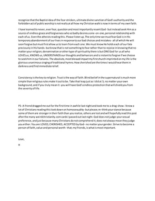 recognize thatthe Baptistideaof the fear stricken,ultimatedivine sanctionof God'sauthorityandthe
forbiddenactof publicworshipisnotreallyatall how myChristianwalkisnow intermsof my ownfaith.
I have learnedtonever,everfear,questionandmostimportantlyresentGod- butinsteadseekHimasa
source of endlessgrace andforgivenesswhosobadlydesiresaone-on-one,personal relationshipwith
each of us. Eventhe atheistsreadingthis.Please listenup.The onlytime we mustfearGod isinHis
temporaryabandonmentof ourlivesinresponsetoourbad choicesandmistakes- all of whichHe will
soonforgive butmustfirstallowusto learnfromeach one.We must know He holdseach of our fate
preciouslyinHishands- butknowthatis notsomethingtofearrather thanto rejoice inknowingthatno
matteryour religion;denominationorothertype of spiritualitythere isbutONEGod for usall who
LOVESus, KNOWSus,UNDERSTANDSour thoughtsand behaviorsandisinstanttoforgive if we choose
to seekhiminour failures.The absolute,mostblessedimpactmyfirstchurchimprintedonmylife isthe
gloriousunanimoussingingof traditional hymns.How cherishedare the timesIwouldhearthemin
darkness andfindimmediaterelief.
Consistencyisthe keytoreligion.Trustisthe wayof faith.Blindbelief inthe supernatural ismuchmore
simple thanreligiousrulesmake itouttobe.Take that leapjustas I didat 5; no matter yourown
background,and if you trulymeanit- youwill have God'sendlessprotectionthatwillshieldyoufrom
the severityof life.
PS- A frienddraggedme outfor the firsttime inawhile lastnightandtookme to a drag show.Iknowa
lotof Christiansreadingthislookdownonhomosexuality- butplease;re-thinkyourstance because
some of themare strongerintheirfaiththan yourealize,othersare lostandwill hopefullyreadthispost
afterthe many weirdchristianity.comcardsIpassedoutlastnight.God doesnotjudge yoursexual
preference, andjustbecause manyChristiansdonotcomprehendit;doesnotalwaysmeantheyjudge
youeither.Youare LOVED,CHERISHED, ACCEPTED byGod- no matteryourgender.Strive tobecome a
personof faith,value andpersonal worth- that;myfriends,iswhatismostimportant.
Love,
H
 