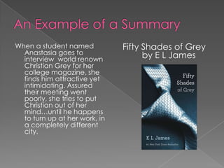 When a student named           Fifty Shades of Grey
  Anastasia goes to                  by E L James
  interview world renown
  Christian Grey for her
  college magazine, she
  finds him attractive yet
  intimidating. Assured
  their meeting went
  poorly, she tries to put
  Christian out of her
  mind…until he happens
  to turn up at her work, in
  a completely different
  city.
 