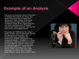 The ever so innocent Ana is shocked
to realize she wants Mr. Grey, yet
when he warns her to keep her
distance it only makes Ana more
determined to get close to him.
Unable to resist Ana’s quiet beauty,
wit, and carefree soul, Christian
admits he wants her too - but on his
own terms and agreements.
Shocked yet thrilled by Mr. Grey's
erotic tastes, Ana is reluctant. For all
the features of success – his
multinational businesses, his
enormous wealth, his ever-loving
adoptive family – Christian is a man
tortured by demons and devoured
by the need to control. When the
couple plunges into a passionate,
physical and daring affair, Ana
learns more about her own dark
cravings, as well as the Christian
Grey hidden away from public view.
 