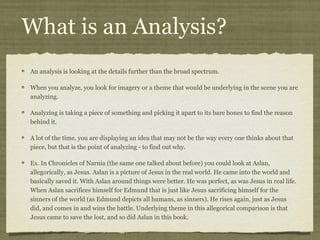 What is an Analysis?
An analysis is looking at the details further than the broad spectrum.

When you analyze, you look for imagery or a theme that would be underlying in the scene you are
analyzing.

Analyzing is taking a piece of something and picking it apart to its bare bones to find the reason
behind it.

A lot of the time, you are displaying an idea that may not be the way every one thinks about that
piece, but that is the point of analyzing - to find out why.

Ex. In Chronicles of Narnia (the same one talked about before) you could look at Aslan,
allegorically, as Jesus. Aslan is a picture of Jesus in the real world. He came into the world and
basically saved it. With Aslan around things were better. He was perfect, as was Jesus in real life.
When Aslan sacrifices himself for Edmund that is just like Jesus sacrificing himself for the
sinners of the world (as Edmund depicts all humans, as sinners). He rises again, just as Jesus
did, and comes in and wins the battle. Underlying theme in this allegorical comparison is that
Jesus came to save the lost, and so did Aslan in this book.
 