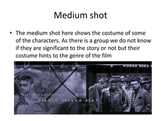 Medium shot
• The medium shot here shows the costume of some
of the characters. As there is a group we do not know
if they are significant to the story or not but their
costume hints to the genre of the film
 