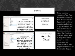 FONTS
These are some
examples of the font
that would be used in
Both the website and
digipak as it looks very
appealing and vintage
as typewriters are not
used as much like in
the past. Also indie
artists like the vintage
look as it brings back
to the period where
music was more
appreciated and
valued, whereas now
people just stream it or
download it illegally.
 