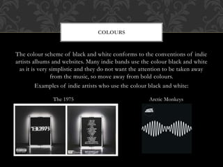 The colour scheme of black and white conforms to the conventions of indie
artists albums and websites. Many indie bands use the colour black and white
as it is very simplistic and they do not want the attention to be taken away
from the music, so move away from bold colours.
Examples of indie artists who use the colour black and white:
COLOURS
Arctic MonkeysThe 1975
 