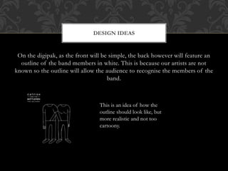 On the digipak, as the front will be simple, the back however will feature an
outline of the band members in white. This is because our artists are not
known so the outline will allow the audience to recognise the members of the
band.
DESIGN IDEAS
This is an idea of how the
outline should look like, but
more realistic and not too
cartoony.
 