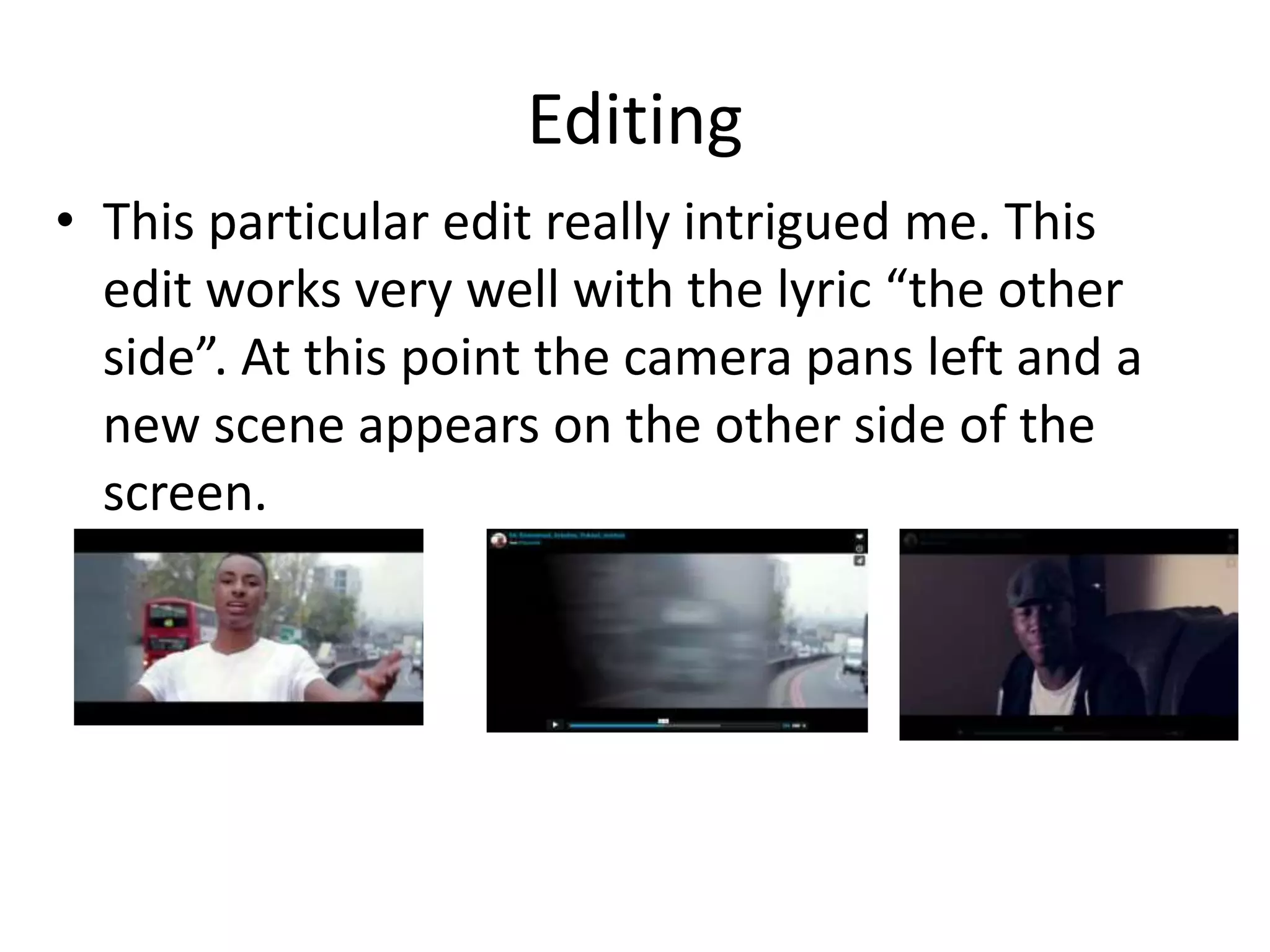 Editing
• This particular edit really intrigued me. This
edit works very well with the lyric “the other
side”. At this point the camera pans left and a
new scene appears on the other side of the
screen.
 
