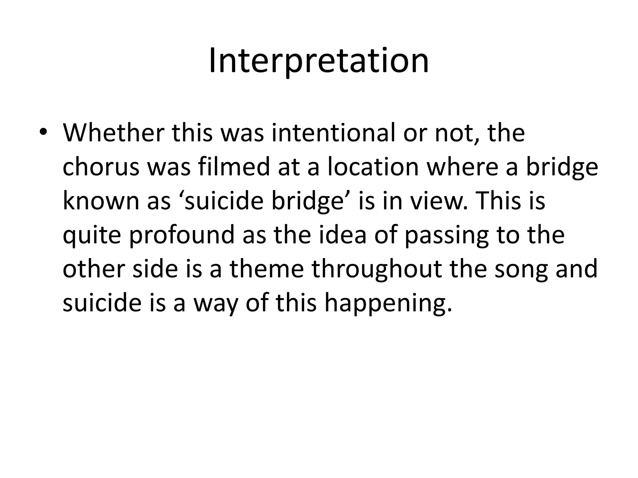 Interpretation
• Whether this was intentional or not, the
chorus was filmed at a location where a bridge
known as ‘suicide bridge’ is in view. This is
quite profound as the idea of passing to the
other side is a theme throughout the song and
suicide is a way of this happening.
 