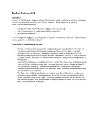 Blog Post Assignment #3

Instructions
Choose 1 of the following 3 blog post options. Please write a creative and original post that includes an
introduction, body, and conclusion. Since this is a blog post I will be asking you to use blog
format….please see the following:

    •   Include a title (title should reflect the blog post option you chose)
    •   Use at least one piece of media (picture, video, sound, etc…)
    •   No more than 250 words

This will be a graded blog post (25 points) so PLEASE give me some quality work here. Listed below your
options, pick well and don’t let me down!

Choose One of The Following Options:

    •   There is a new technology movement in colleges on the east coast, but this movement is not
        trying to improve the use of technology in education. The movement is the removal of
        technology from the classroom. Colleges such as George Mason in Washington, D.C. are
        outlawing student laptop use during class lectures. They say that it is more of a distraction than
        a help for students. Where do you stand on this issue? Write a blog post supporting one side of
        the argument.
    •   Recently Forbes Magazine named Fayetteville the number 7 on their annual Best College Sports
        Town List. Forbes took into consideration crime rate, education system, lifestyle, and overall
        success of athletic programs. I know we didn’t need Forbes to tell us that Fayetteville is
        awesome, but what I want you to do is tell me what it is that YOU value about Fayetteville and
        why we deserve to be on this list.
    •   The Oscars were held this past Sunday and people around the world watched as actors and
        directors were awarded for various categories. One of the common complaints during Oscar
        time is “I’ve never heard of that move”. Your job is to geek a movie that you felt like was the
        best film from this past year. Write a review on why you believe the movie you picked deserves
        to be considered for film of the year.
 