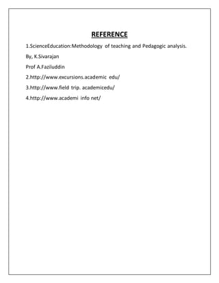 REFERENCE
1.ScienceEducation:Methodology of teaching and Pedagogic analysis.
By, K.Sivarajan
Prof A.Faziluddin
2.http://www.excursions.academic edu/
3.http://www.field trip. academicedu/
4.http://www.academi info net/
 