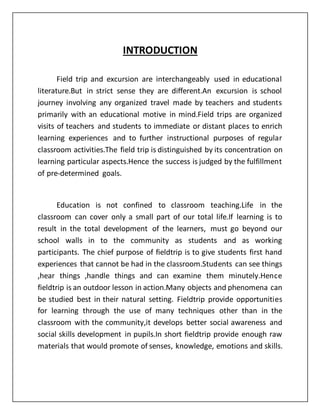 INTRODUCTION
Field trip and excursion are interchangeably used in educational
literature.But in strict sense they are different.An excursion is school
journey involving any organized travel made by teachers and students
primarily with an educational motive in mind.Field trips are organized
visits of teachers and students to immediate or distant places to enrich
learning experiences and to further instructional purposes of regular
classroom activities.The field trip is distinguished by its concentration on
learning particular aspects.Hence the success is judged by the fulfillment
of pre-determined goals.
Education is not confined to classroom teaching.Life in the
classroom can cover only a small part of our total life.If learning is to
result in the total development of the learners, must go beyond our
school walls in to the community as students and as working
participants. The chief purpose of fieldtrip is to give students first hand
experiences that cannot be had in the classroom.Students can see things
,hear things ,handle things and can examine them minutely.Hence
fieldtrip is an outdoor lesson in action.Many objects and phenomena can
be studied best in their natural setting. Fieldtrip provide opportunities
for learning through the use of many techniques other than in the
classroom with the community,it develops better social awareness and
social skills development in pupils.In short fieldtrip provide enough raw
materials that would promote of senses, knowledge, emotions and skills.
 