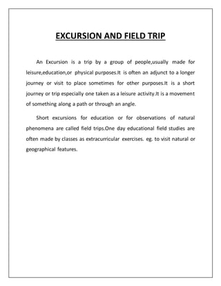 EXCURSION AND FIELD TRIP
An Excursion is a trip by a group of people,usually made for
leisure,education,or physical purposes.It is often an adjunct to a longer
journey or visit to place sometimes for other purposes.It is a short
journey or trip especially one taken as a leisure activity.It is a movement
of something along a path or through an angle.
Short excursions for education or for observations of natural
phenomena are called field trips.One day educational field studies are
often made by classes as extracurricular exercises. eg. to visit natural or
geographical features.
 