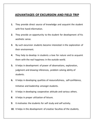 ADVANTAGES OF EXCURSION AND FIELD TRIP
1. They provide direct source of knowledge and acquaint the student
with first hand information.
2. They provide an opportunity to the student for development of his
aesthetic sense.
3. By such excursion students become interested in the exploration of
their environment.
4. They help to develop in students a love for nature and to acquaint
them with the real happiness in the outside world.
5. It helps in development of power of observations, exploration,
judgment and drawing inferences, problem solving ability of
students.
6. It helps in developing qualities of resourcefulness, self-confidence,
Initiative and leadership amongst students.
7. It helps in developing cooperative attitude and various others.
8. It helps in proper utilization of leisure.
9. It motivates the students for self study and self activity.
10. It helps in the development of creative faculties of the students.
 