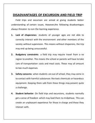 DISADVANTAGES OF EXCURSION AND FIELD TRIP
Field trips and excursion are aimed at giving students better
understanding of certain issues. However,the following disadvantages
always threaten to ruin the learning experience.
1. Lack of chaperones: students of younger ages are not able to
correctly interact with the environment and other members of the
society without supervision. This means without chaperons, the trip
may end up being unsuccessful.
2. Budgatery constraints: a field trip may require travel from o ne
region to another. This means the school or parents will have to take
care of transportation costs and meal costs. These may all amount
to too much expenses.
3. Safety concerns: when students are out of school, they may come in
to contact with harmful substances like toxic chemicals or hazardous
equipment. Keeping them safe from these things may present quite
a challenge.
4. Student behavior: On field trips and excursions, students normally
get a sense of freedom which may lead them to misbehave. This can
create an unpleasant experience for those in charge and those they
interact with.
 