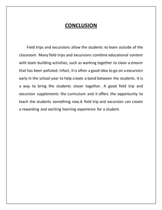 CONCLUSION
Field trips and excursions allow the students to learn outside of the
classroom. Many field trips and excursions combine educational content
with team building activities, such as working together to clean a stream
that has been polluted. Infact, it is often a good idea to go on a excursion
early in the school year to help create a bond between the students. It is
a way to bring the students closer together. A good field trip and
excursion supplements the curriculum and it offers the opportunity to
teach the students something new.A field trip and excursion can create
a rewarding and exciting learning experience for a student.
 