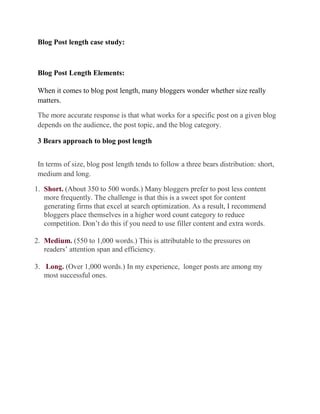 Blog Post length case study:

Blog Post Length Elements:
When it comes to blog post length, many bloggers wonder whether size really
matters.
The more accurate response is that what works for a specific post on a given blog
depends on the audience, the post topic, and the blog category.
3 Bears approach to blog post length
In terms of size, blog post length tends to follow a three bears distribution: short,
medium and long.
1. Short. (About 350 to 500 words.) Many bloggers prefer to post less content
more frequently. The challenge is that this is a sweet spot for content
generating firms that excel at search optimization. As a result, I recommend
bloggers place themselves in a higher word count category to reduce
competition. Don’t do this if you need to use filler content and extra words.
2. Medium. (550 to 1,000 words.) This is attributable to the pressures on
readers’ attention span and efficiency.
3. Long. (Over 1,000 words.) In my experience, longer posts are among my
most successful ones.

 