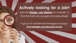 Actively looking for a job?
Join the Hidden Job Market on LinkedIn to
find the best job ad gems for executives!
A group for experienced managers in Europe:
www.LinkedIn.com/Groups/7454252
 