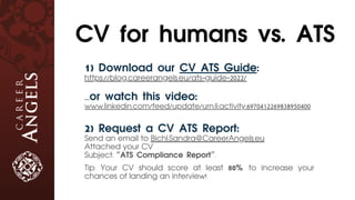 1) Download our CV ATS Guide:
https://blog.careerangels.eu/ats-guide-2022/
...or watch this video:
www.linkedin.com/feed/update/urn:li:activity:6970412269838950400
2) Request a CV ATS Report:
Send an email to Bichl.Sandra@CareerAngels.eu
Attached your CV
Subject: “ATS Compliance Report”.
Tip: Your CV should score at least 80% to increase your
chances of landing an interview!
CV for humans vs. ATS
 
