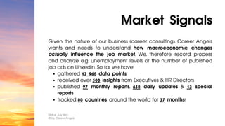 gathered 13 968 data points
received over 500 insights from Executives & HR Directors
published 97 monthly reports, 658 daily updates & 13 special
reports
tracked 80 countries around the world for 37 months!
Given the nature of our business (career consulting), Career Angels
wants and needs to understand how macroeconomic changes
actually influence the job market. We, therefore, record, process
and analyze e.g. unemployment levels or the number of published
job ads on LinkedIn. So far we have:
Market Signals
Status: July 2023
© by Career Angels
 