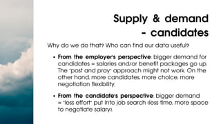 From the employer's perspective: bigger demand for
candidates = salaries and/or benefit packages go up.
The "post and pray" approach might not work. On the
other hand, more candidates, more choice, more
negotiation flexibility.
From the candidate's perspective: bigger demand
= "less effort" put into job search (less time, more space
to negotiate salary).
Why do we do that? Who can find our data useful?
Supply & demand
- candidates
 