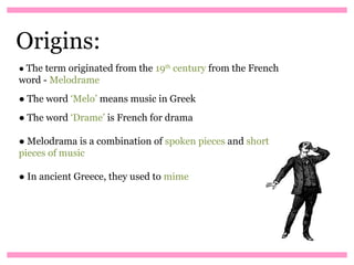 Origins:
● The term originated from the 19th century from the French
word - Melodrame
● The word ‘Melo’ means music in Greek
● The word ‘Drame’ is French for drama

● Melodrama is a combination of spoken pieces and short
pieces of music

● In ancient Greece, they used to mime
 