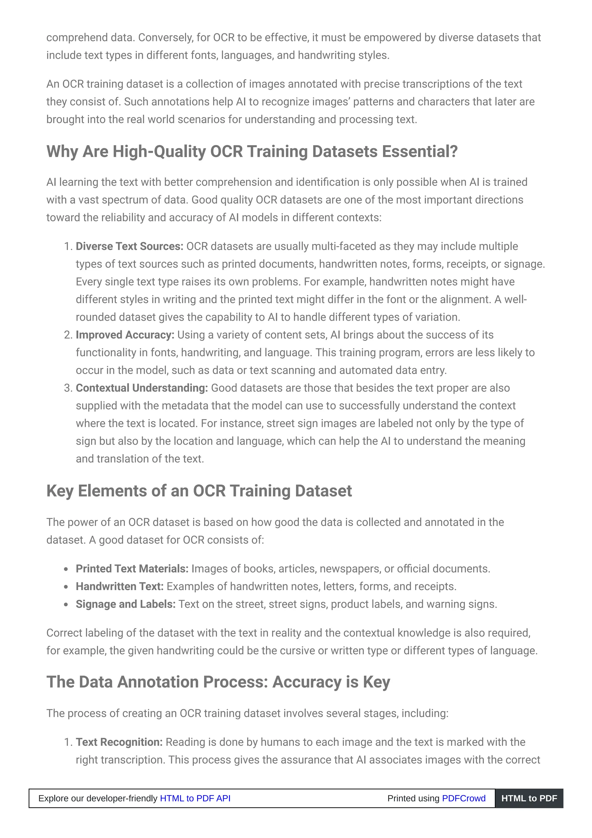 comprehend data. Conversely, for OCR to be effective, it must be empowered by diverse datasets that
include text types in different fonts, languages, and handwriting styles.
An OCR training dataset is a collection of images annotated with precise transcriptions of the text
they consist of. Such annotations help AI to recognize images’ patterns and characters that later are
brought into the real world scenarios for understanding and processing text.
Why Are High-Quality OCR Training Datasets Essential?
AI learning the text with better comprehension and identification is only possible when AI is trained
with a vast spectrum of data. Good quality OCR datasets are one of the most important directions
toward the reliability and accuracy of AI models in different contexts:
1. Diverse Text Sources: OCR datasets are usually multi-faceted as they may include multiple
types of text sources such as printed documents, handwritten notes, forms, receipts, or signage.
Every single text type raises its own problems. For example, handwritten notes might have
different styles in writing and the printed text might differ in the font or the alignment. A well-
rounded dataset gives the capability to AI to handle different types of variation.
2. Improved Accuracy: Using a variety of content sets, AI brings about the success of its
functionality in fonts, handwriting, and language. This training program, errors are less likely to
occur in the model, such as data or text scanning and automated data entry.
3. Contextual Understanding: Good datasets are those that besides the text proper are also
supplied with the metadata that the model can use to successfully understand the context
where the text is located. For instance, street sign images are labeled not only by the type of
sign but also by the location and language, which can help the AI to understand the meaning
and translation of the text.
Key Elements of an OCR Training Dataset
The power of an OCR dataset is based on how good the data is collected and annotated in the
dataset. A good dataset for OCR consists of:
Printed Text Materials: Images of books, articles, newspapers, or official documents.
Handwritten Text: Examples of handwritten notes, letters, forms, and receipts.
Signage and Labels: Text on the street, street signs, product labels, and warning signs.
Correct labeling of the dataset with the text in reality and the contextual knowledge is also required,
for example, the given handwriting could be the cursive or written type or different types of language.
The Data Annotation Process: Accuracy is Key
The process of creating an OCR training dataset involves several stages, including:
1. Text Recognition: Reading is done by humans to each image and the text is marked with the
right transcription. This process gives the assurance that AI associates images with the correct
Explore our developer-friendly HTML to PDF API Printed using PDFCrowd HTML to PDF
 
