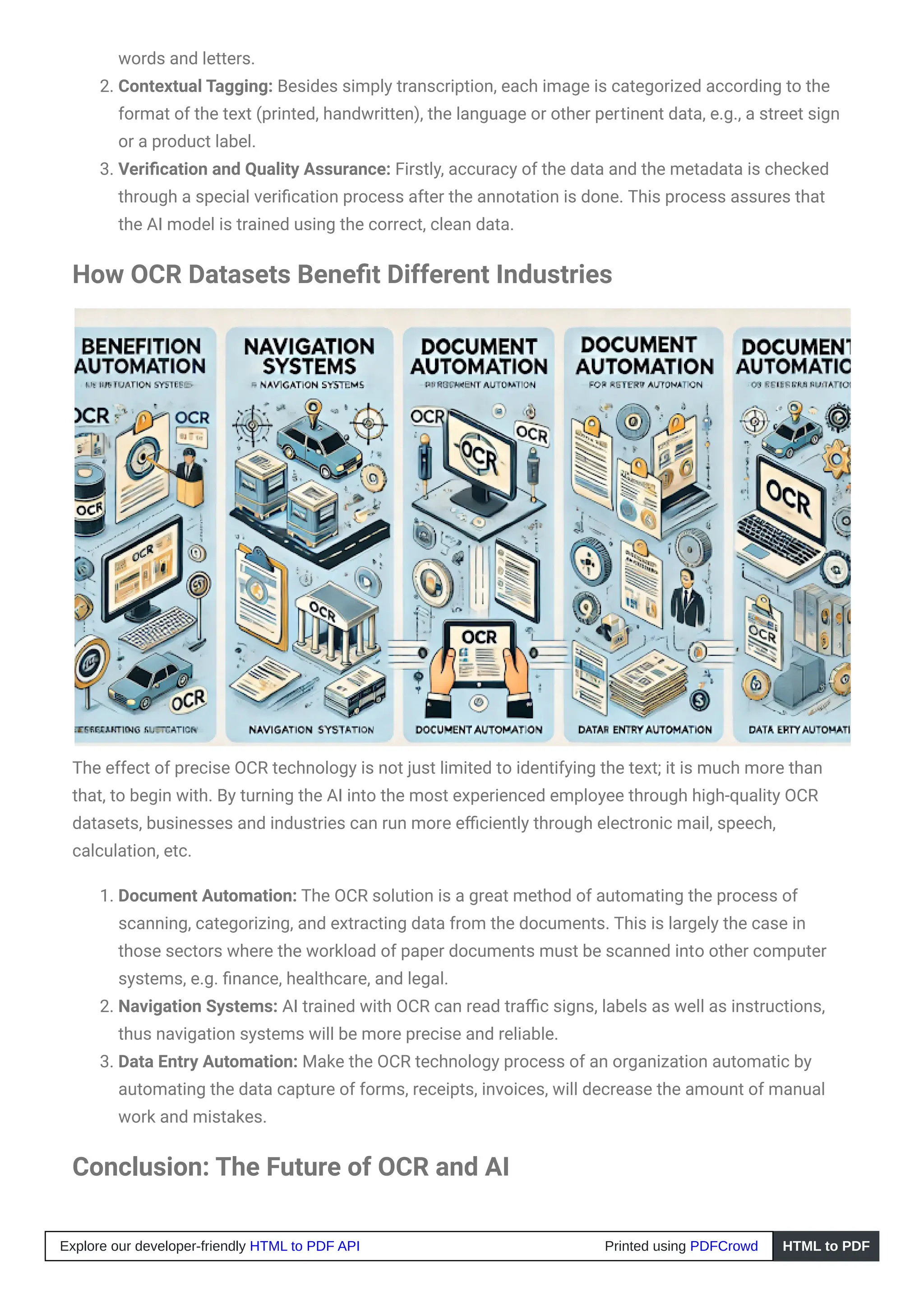 words and letters.
2. Contextual Tagging: Besides simply transcription, each image is categorized according to the
format of the text (printed, handwritten), the language or other pertinent data, e.g., a street sign
or a product label.
3. Verification and Quality Assurance: Firstly, accuracy of the data and the metadata is checked
through a special verification process after the annotation is done. This process assures that
the AI model is trained using the correct, clean data.
How OCR Datasets Benefit Different Industries
The effect of precise OCR technology is not just limited to identifying the text; it is much more than
that, to begin with. By turning the AI into the most experienced employee through high-quality OCR
datasets, businesses and industries can run more efficiently through electronic mail, speech,
calculation, etc.
1. Document Automation: The OCR solution is a great method of automating the process of
scanning, categorizing, and extracting data from the documents. This is largely the case in
those sectors where the workload of paper documents must be scanned into other computer
systems, e.g. finance, healthcare, and legal.
2. Navigation Systems: AI trained with OCR can read traffic signs, labels as well as instructions,
thus navigation systems will be more precise and reliable.
3. Data Entry Automation: Make the OCR technology process of an organization automatic by
automating the data capture of forms, receipts, invoices, will decrease the amount of manual
work and mistakes.
Conclusion: The Future of OCR and AI
Explore our developer-friendly HTML to PDF API Printed using PDFCrowd HTML to PDF
 