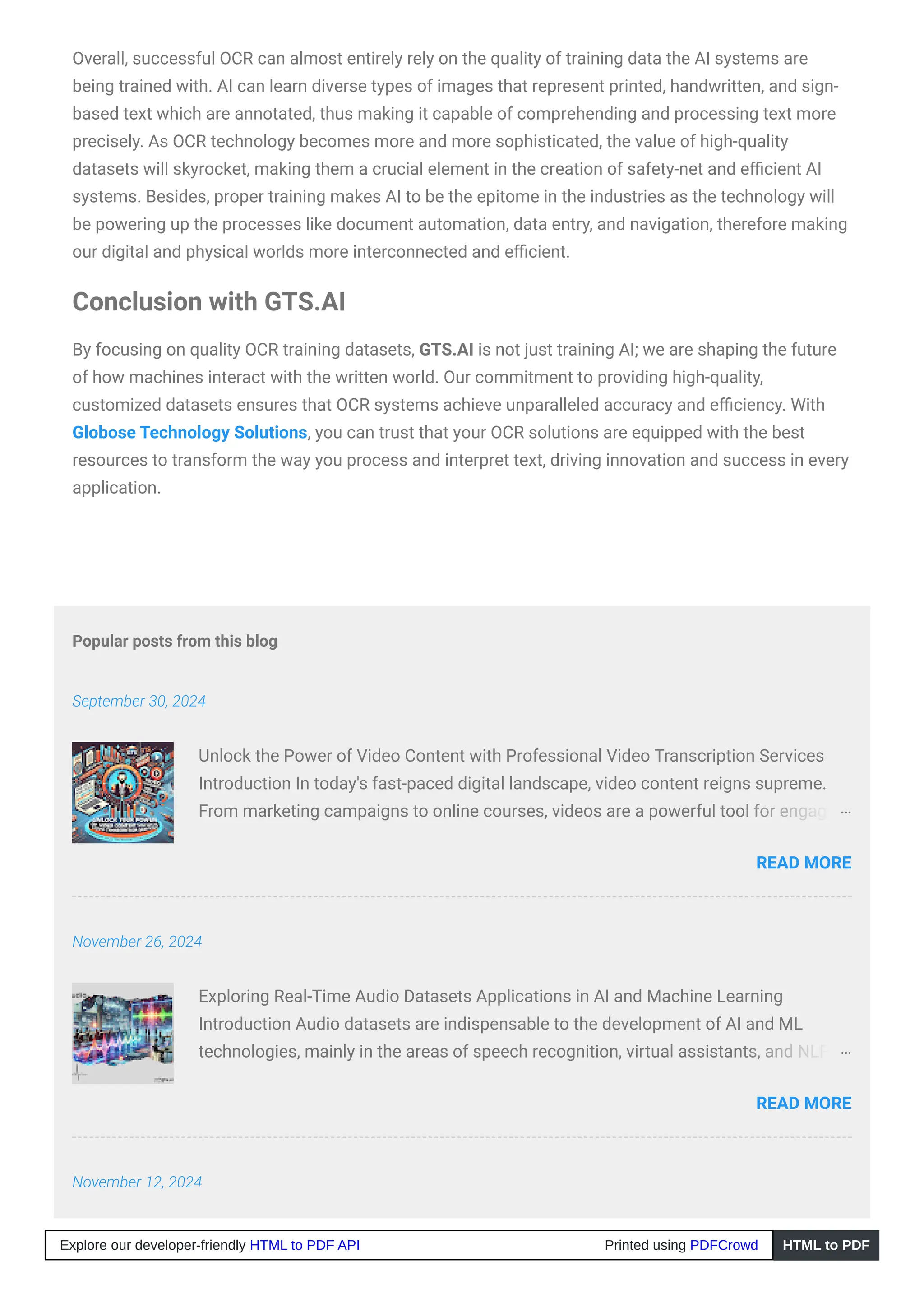Popular posts from this blog
September 30, 2024
November 26, 2024
November 12, 2024
Overall, successful OCR can almost entirely rely on the quality of training data the AI systems are
being trained with. AI can learn diverse types of images that represent printed, handwritten, and sign-
based text which are annotated, thus making it capable of comprehending and processing text more
precisely. As OCR technology becomes more and more sophisticated, the value of high-quality
datasets will skyrocket, making them a crucial element in the creation of safety-net and efficient AI
systems. Besides, proper training makes AI to be the epitome in the industries as the technology will
be powering up the processes like document automation, data entry, and navigation, therefore making
our digital and physical worlds more interconnected and efficient.
Conclusion with GTS.AI
By focusing on quality OCR training datasets, GTS.AI is not just training AI; we are shaping the future
of how machines interact with the written world. Our commitment to providing high-quality,
customized datasets ensures that OCR systems achieve unparalleled accuracy and efficiency. With
Globose Technology Solutions, you can trust that your OCR solutions are equipped with the best
resources to transform the way you process and interpret text, driving innovation and success in every
application.
Unlock the Power of Video Content with Professional Video Transcription Services
Introduction In today's fast-paced digital landscape, video content reigns supreme.
From marketing campaigns to online courses, videos are a powerful tool for engaging
…
READ MORE
Exploring Real-Time Audio Datasets Applications in AI and Machine Learning
Introduction Audio datasets are indispensable to the development of AI and ML
technologies, mainly in the areas of speech recognition, virtual assistants, and NLP. …
READ MORE
Explore our developer-friendly HTML to PDF API Printed using PDFCrowd HTML to PDF
 