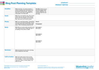 Blog Post Planning Template
Hint: Do this first. You should workshop a
couple of headlines then come back to it at
the end and choose the best. Allocate at
least 25% of your time to a great title. For
most people, it’s all they’ll see!

Pro Hint: Check out your
favourite bloggers Most
Popular Headlines, and
repurpose them for your
own blog.

Hint: One or two sentence hook. Why should
people read your blog post? What will they
get out of it? If the headline has not enticed
them, then here is your second chance.
Hint: Try to avoid stock photos. Trysomething
new and try and interrupt expectation. We all
know blog posts about ‘saving’ feature piggy
banks. Think of something outside the box.

Source:

Hint: Make your article easily scannable since
many readers will have multiple tabs open or
be reading on their phone or tablet!

Sub header 1:
Main points:

Photographer:

Sub-header 2:
Main points:

Sub header 3:
Main points:

Hint: Summarise the main points in the blog
post to reiterate the main facts.

Hint: If the reader wants to find out more
about the topic, link them to free download
you’ve released. Or ask for their comments.
Leave your Twitter or contact details in the
author bio too!

Free Download at http://www.bluewiremedia.com.au/blog-post-planning-template

© 2014 by Bluewire Media v1.3

Bluewire Media www.bluewiremedia.com.au/ 1300 258 394 (BLUEWIRE)
@Bluewire_Media

Copyright holder is licensing this under the Creative Commons License, Attribution 3.0
Please feel free to post this on your blog or email, tweet & share it with whomever.

 