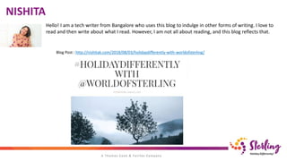 NISHITA
Hello! I am a tech writer from Bangalore who uses this blog to indulge in other forms of writing. I love to
read and then write about what I read. However, I am not all about reading, and this blog reflects that.
Blog Post : http://nishitak.com/2018/08/03/holidaydifferently-with-worldofsterling/
 