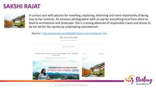 SAKSHI RAJAT
A curious soul with passion for travelling, exploring, observing and more importantly of being
true to her instincts. An amateur photographer with an eye for everything local from attire to
food to architecture and landscape. She is a strong advocate of responsible travel and strives to
do her bit for the society by undertaking volunteerism.
Blog Post : https://saakshirajat.com/2018/08/10/ooty-resort-sterling-fern-hill/
 