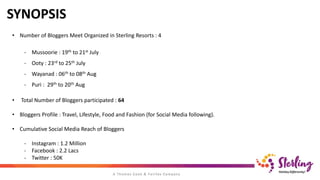 SYNOPSIS
• Number of Bloggers Meet Organized in Sterling Resorts : 4
- Mussoorie : 19th to 21st July
- Ooty : 23rd to 25th July
- Wayanad : 06th to 08th Aug
- Puri : 29th to 20th Aug
• Total Number of Bloggers participated : 64
• Bloggers Profile : Travel, Lifestyle, Food and Fashion (for Social Media following).
• Cumulative Social Media Reach of Bloggers
- Instagram : 1.2 Million
- Facebook : 2.2 Lacs
- Twitter : 50K
 