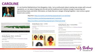 Hi I am Caroline Radhakrishnan from Bangalore, India. I am as enthusiastic about creating new recipes with unusual
ingredients, as I am about clinging onto the old and the traditional and I believe strongly in preserving and
documenting recipes and other information, on foods that are in danger of being forgotten. I also nurture a great
desire to be a writer.
CAROLINE
Blog Posts: https://currylines.com/sterling-wayanad-part-1-an-overview/
https://currylines.com/sterling-wayanad-part-2-activities/
https://currylines.com/sterling-wayanad-part-3-food-and-drink/
 