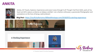 ANKITA
Ankita, 23! Travels, Explores, Experiences and Loves! Loves through it all! Though I hail from Delhi, parts of my
heart are left in places as diverse as Udaipur and Bali. I am a fashion enthusiast, a passionate Photographer and
somewhere on the lines of being a wild ambivert
Blog Post : https://soulfulsafarnama.000webhostapp.com/2018/07/a-sterling-experience
 