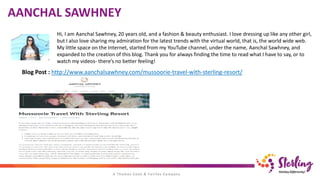 Hi, I am Aanchal Sawhney, 20 years old, and a fashion & beauty enthusiast. I love dressing up like any other girl,
but I also love sharing my admiration for the latest trends with the virtual world, that is, the world wide web.
My little space on the Internet, started from my YouTube channel, under the name, Aanchal Sawhney, and
expanded to the creation of this blog. Thank you for always finding the time to read what I have to say, or to
watch my videos- there’s no better feeling!
Blog Post : http://www.aanchalsawhney.com/mussoorie-travel-with-sterling-resort/
AANCHAL SAWHNEY
 