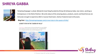 Tempting Stoppage is a food, lifestyle & travel blog founded by Shreya & Aishwarya Gaba, two sisters, working as
Entrepeneurs in the field of fashion. We write about all the amazing places, products, events and food that we are
fortunate enough to experience.We’re massive food lovers, fashion freaks & travel enthusiasts.
Blog Post : http://temptingstoppage.com/a-must-stay-in-the-queen-of-hills/
SHREYA GABBA
 