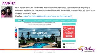 We are Agni and Amrita, the 2 Backpackers. We travel to explore and share our experiences through storytelling ad
photographs. We believe that travel helps us to understand the world and realize the little things of life. And stories are the
best way to connect with people.
AMRITA
Blog Post : http://www.taleof2backpackers.com/review-sterling-resort-puri/
 