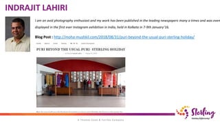 I am an avid photography enthusiast and my work has been published in the leading newspapers many a times and was even
displayed in the first ever Instagram exhibition in India, held in Kolkata in 7-9th January’16.
INDRAJIT LAHIRI
Blog Post : http://moha-mushkil.com/2018/08/31/puri-beyond-the-usual-puri-sterling-holiday/
 