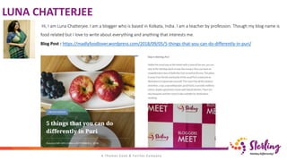 LUNA CHATTERJEE
Hi, I am Luna Chatterjee. I am a blogger who is based in Kolkata, India. I am a teacher by profession. Though my blog name is
food related but I love to write about everything and anything that interests me.
Blog Post : https://madlyfoodlover.wordpress.com/2018/09/05/5-things-that-you-can-do-differently-in-puri/
 