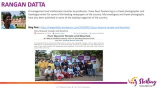 RANGAN DATTA
A management and mathematics teacher by profession I have been freelancing as a travel photographer and
travelogue writer for some of the leading newspapers of the country. My travelogues and travel photographs
have also been published in some of the leading magazines of the country.
Blog Post : https://rangandatta.wordpress.com/2018/09/12/puri-beyond-temple-and-beaches/
 