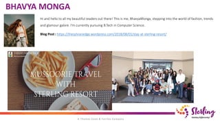 BHAVYA MONGA
Hi and hello to all my beautiful readers out there! This is me, BhavyaMonga, stepping into the world of fashion, trends
and glamour galore. I'm currently pursuing B.Tech in Computer Science.
Blog Post : https://thesylvianedge.wordpress.com/2018/08/01/stay-at-sterling-resort/
 