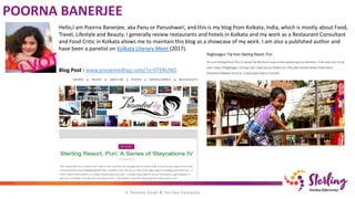 POORNA BANERJEE
Hello,I am Poorna Banerjee, aka Panu or Panushwari, and this is my blog from Kolkata, India, which is mostly about Food,
Travel, Lifestyle and Beauty. I generally review restaurants and hotels in Kolkata and my work as a Restaurant Consultant
and Food Critic in Kolkata allows me to maintain this blog as a showcase of my work. I am also a published author and
have been a panelist on Kolkata Literary Meet (2017).
Blog Post : www.presentedbyp.com/?s=STERLING
 