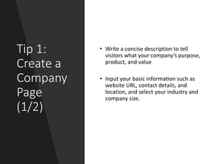Tip 1:
Create a
Company
Page
(1/2)
• Write a concise description to tell
visitors what your company’s purpose,
product, and value
• Input your basic information such as
website URL, contact details, and
location, and select your industry and
company size.
 