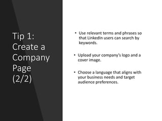 Tip 1:
Create a
Company
Page
(2/2)
• Use relevant terms and phrases so
that LinkedIn users can search by
keywords.
• Upload your company’s logo and a
cover image.
• Choose a language that aligns with
your business needs and target
audience preferences.
 